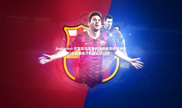 jinnianhui-巴黎圣日耳曼终场绝杀演绎惊魂夜 法甲豪门逆境展魄力震撼王子公园