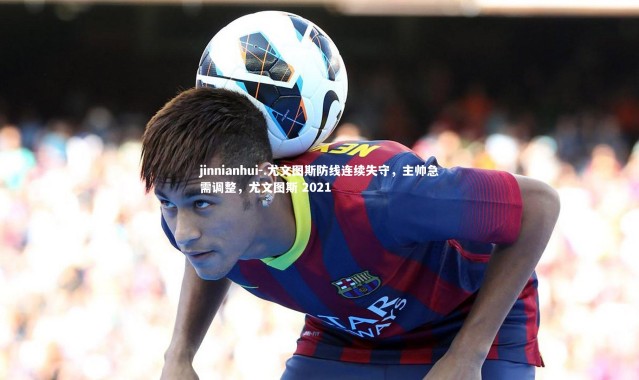 jinnianhui-.尤文图斯防线连续失守，主帅急需调整，尤文图斯 2021