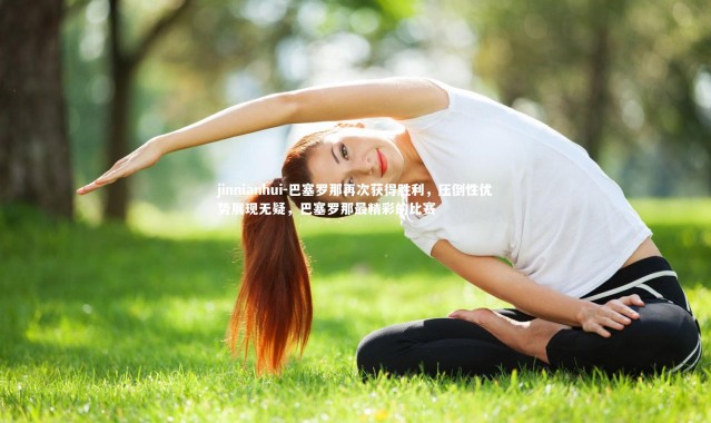 jinnianhui-巴塞罗那再次获得胜利，压倒性优势展现无疑，巴塞罗那最精彩的比赛