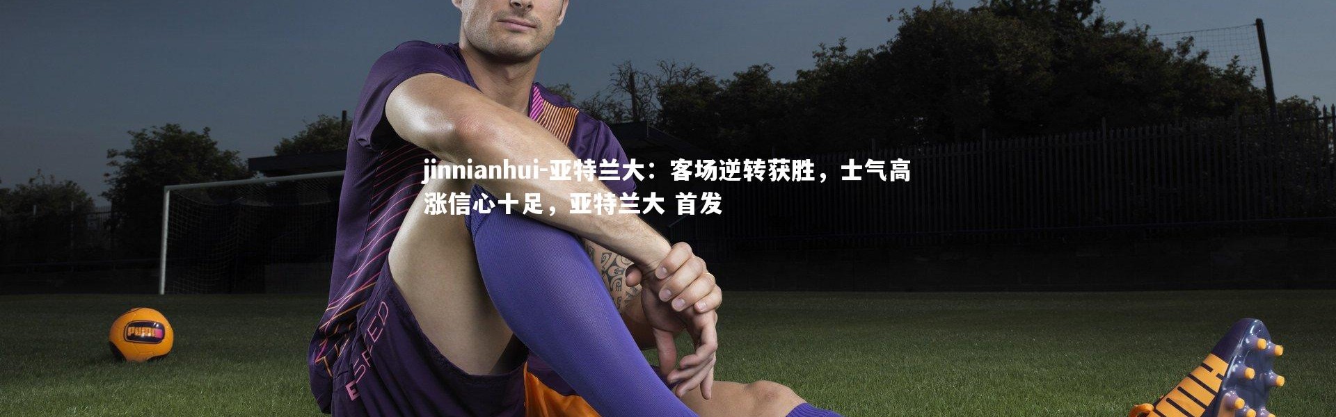 jinnianhui-亚特兰大：客场逆转获胜，士气高涨信心十足，亚特兰大 首发